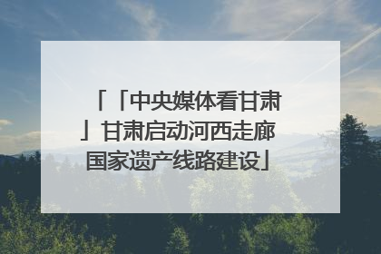 「中央媒体看甘肃」甘肃启动河西走廊国家遗产线路建设