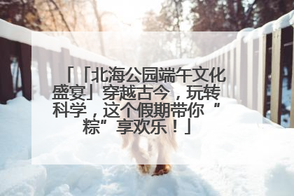 「北海公园端午文化盛宴」穿越古今，玩转科学，这个假期带你“粽”享欢乐！