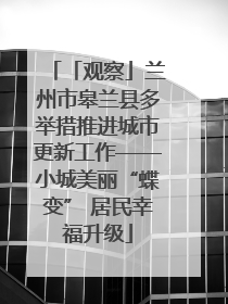 「观察」兰州市皋兰县多举措推进城市更新工作——小城美丽“蝶变” 居民幸福升级