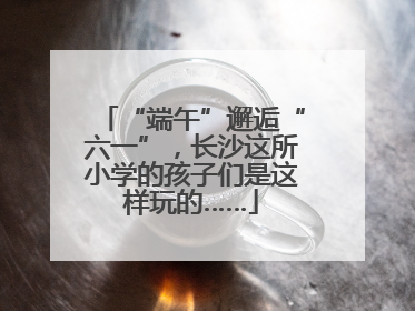 “端午”邂逅“六一”，长沙这所小学的孩子们是这样玩的……