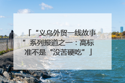“义乌外贸一线故事”系列报道之一：高标准不是“没苦硬吃”