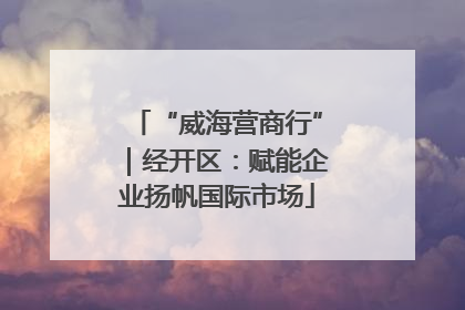 “威海营商行”｜经开区：赋能企业扬帆国际市场