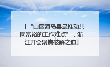 “山区海岛县是推动共同富裕的工作难点”，浙江开会聚焦破解之道
