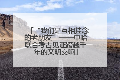 “我们是互相挂念的老朋友”——中哈联合考古见证跨越千年的文明交响