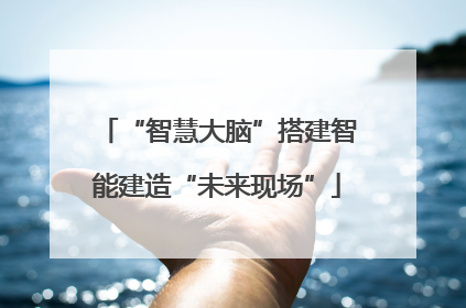“智慧大脑”搭建智能建造“未来现场”