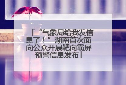 “气象局给我发信息了！”湖南首次面向公众开展靶向霸屏预警信息发布