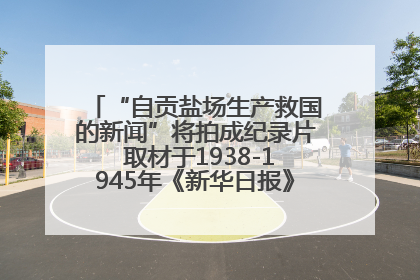 “自贡盐场生产救国的新闻”将拍成纪录片 取材于1938-1945年《新华日报》的连续报道