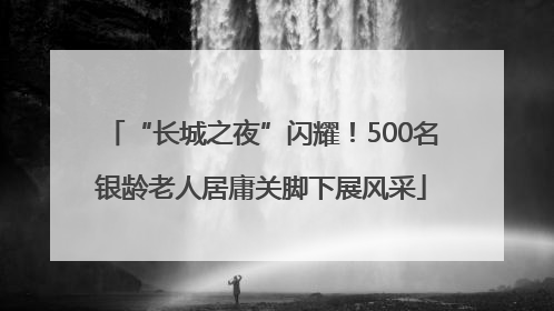 “长城之夜”闪耀！500名银龄老人居庸关脚下展风采