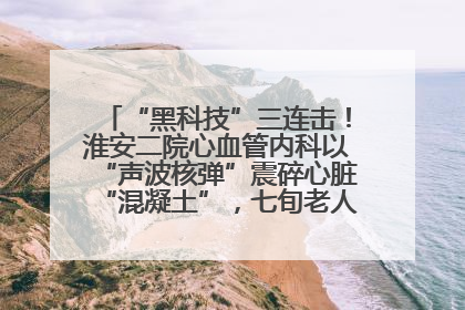 “黑科技”三连击！淮安二院心血管内科以“声波核弹”震碎心脏“混凝土”，七旬老人重获“心”生