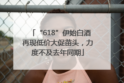 “618”伊始白酒再现低价大促苗头，力度不及去年同期