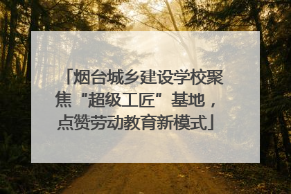 烟台城乡建设学校聚焦“超级工匠”基地，点赞劳动教育新模式