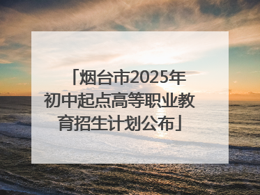 烟台市2025年初中起点高等职业教育招生计划公布