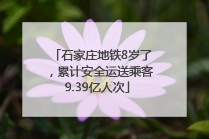石家庄地铁8岁了，累计安全运送乘客9.39亿人次