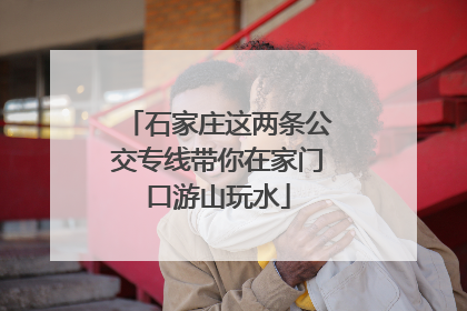 石家庄这两条公交专线带你在家门口游山玩水