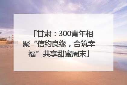 甘肃：300青年相聚“信约良缘，合筑幸福”共享甜蜜周末
