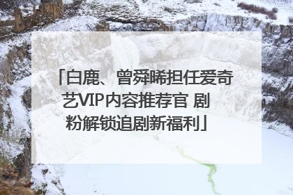 白鹿、曾舜晞担任爱奇艺VIP内容推荐官 剧粉解锁追剧新福利