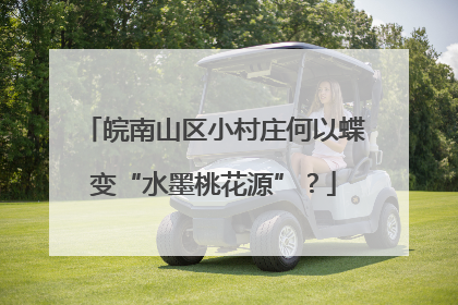 皖南山区小村庄何以蝶变“水墨桃花源”？