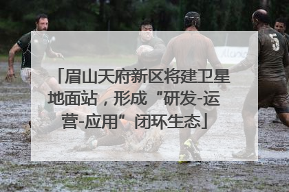 眉山天府新区将建卫星地面站，形成“研发-运营-应用”闭环生态