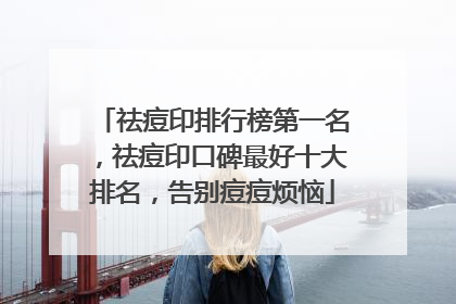 祛痘印排行榜第一名，祛痘印口碑最好十大排名，告别痘痘烦恼