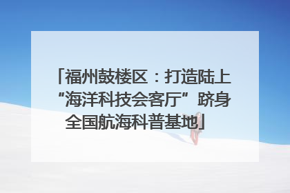 福州鼓楼区：打造陆上“海洋科技会客厅”跻身全国航海科普基地