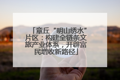 章丘“明山绣水”片区：构建全链条文旅产业体系，开辟富民增收新路径