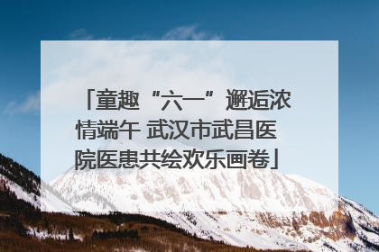 童趣“六一”邂逅浓情端午 武汉市武昌医院医患共绘欢乐画卷