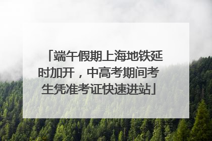 端午假期上海地铁延时加开，中高考期间考生凭准考证快速进站