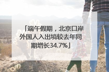 端午假期，北京口岸外国人入出境较去年同期增长34.7%