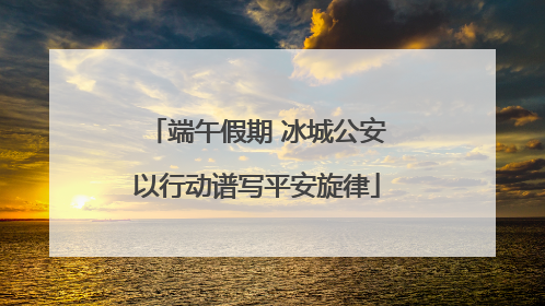 端午假期 冰城公安以行动谱写平安旋律