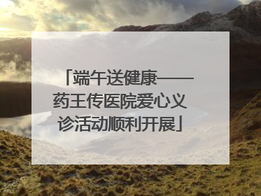 端午送健康——药王传医院爱心义诊活动顺利开展