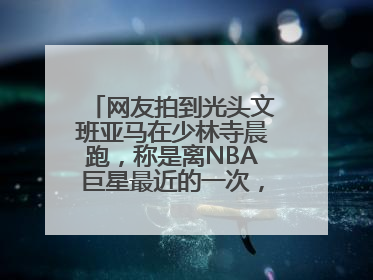 网友拍到光头文班亚马在少林寺晨跑，称是离NBA巨星最近的一次，景区回应
