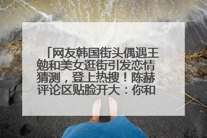 网友韩国街头偶遇王勉和美女逛街引发恋情猜测，登上热搜！陈赫评论区贴脸开大：你和谁逛街？我也想知道