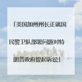 美国加州州长正就国民警卫队部署问题对特朗普政府提起诉讼