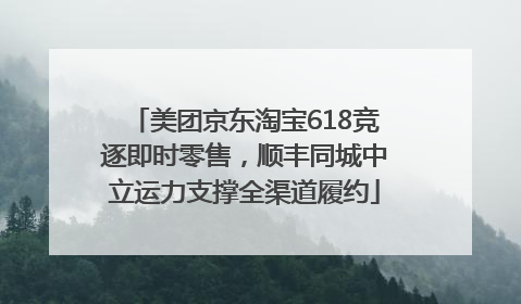 美团京东淘宝618竞逐即时零售，顺丰同城中立运力支撑全渠道履约