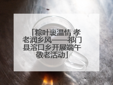 粽叶裹温情 孝老润乡风——祁门县溶口乡开展端午敬老活动