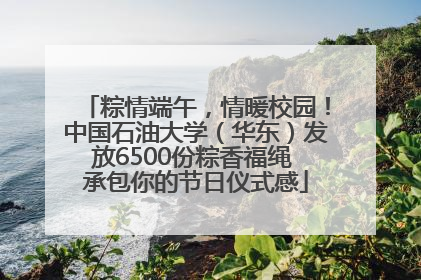 粽情端午，情暖校园！中国石油大学（华东）发放6500份粽香福绳 承包你的节日仪式感