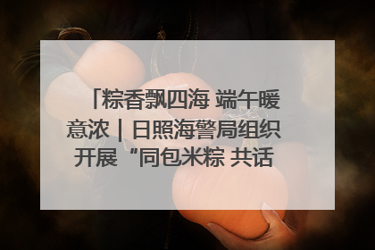 粽香飘四海 端午暖意浓｜日照海警局组织开展“同包米粽 共话端午”系列活动