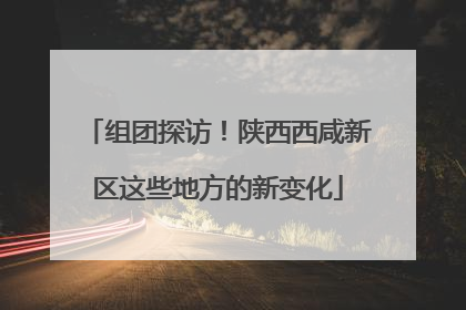 组团探访！陕西西咸新区这些地方的新变化