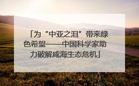 为“中亚之泪”带来绿色希望——中国科学家助力破解咸海生态危机