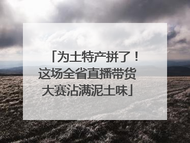 为土特产拼了！这场全省直播带货大赛沾满泥土味