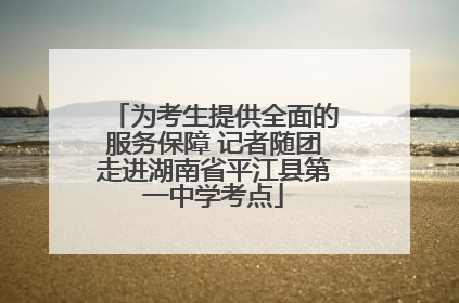 为考生提供全面的服务保障 记者随团走进湖南省平江县第一中学考点