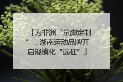 为非洲“量脚定制”，湖南运动品牌开启规模化“远征”