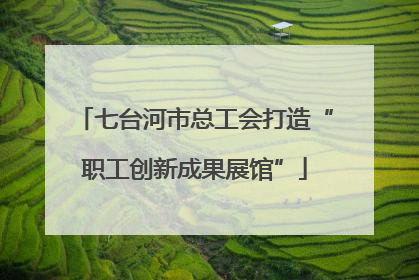 七台河市总工会打造“职工创新成果展馆”