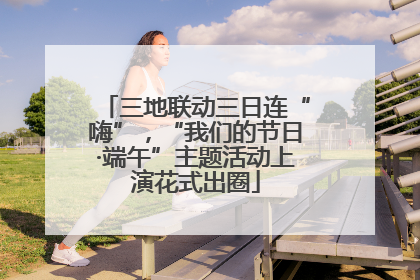 三地联动三日连“嗨”，“我们的节日·端午”主题活动上演花式出圈