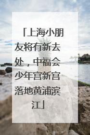 上海小朋友将有新去处，中福会少年宫新宫落地黄浦滨江