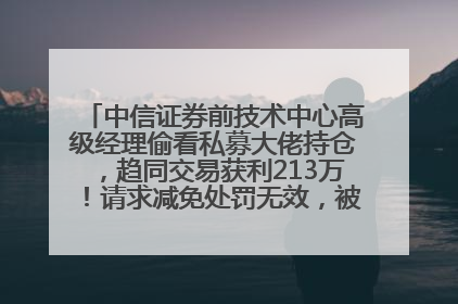中信证券前技术中心高级经理偷看私募大佬持仓，趋同交易获利213万！请求减免处罚无效，被罚没426万