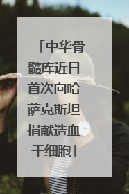 中华骨髓库近日首次向哈萨克斯坦捐献造血干细胞