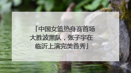 中国女篮热身赛首场大胜波黑队，张子宇在临沂上演完美首秀