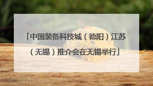 中国装备科技城（德阳）江苏（无锡）推介会在无锡举行