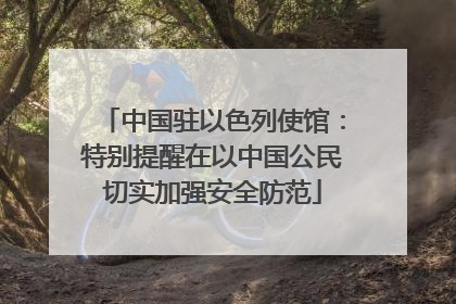 中国驻以色列使馆：特别提醒在以中国公民切实加强安全防范